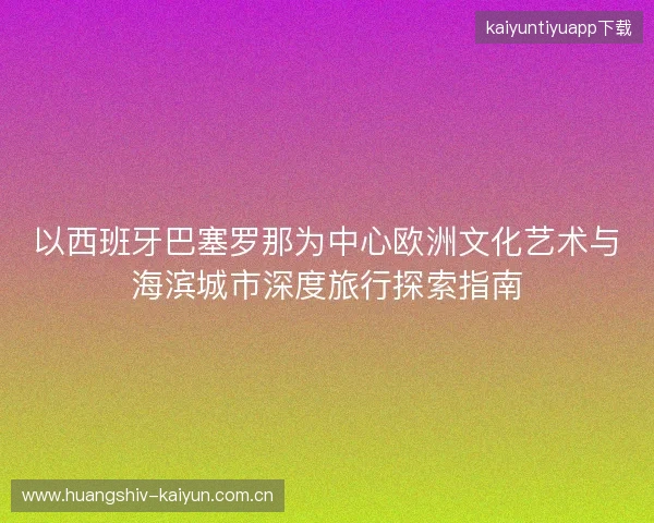 以西班牙巴塞罗那为中心欧洲文化艺术与海滨城市深度旅行探索指南